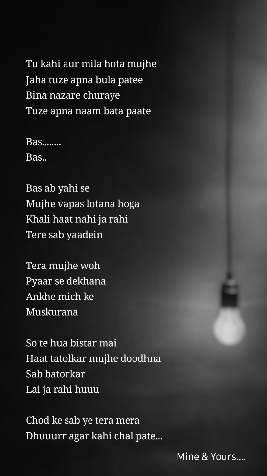 Mine & Yours.... Tu kahi aur mila hota mujhe
Jaha tuze apna bula patee
Bina nazare churaye
Tuze apna naam bata paate

Bas........
Bas..

Bas ab yahi se 
Mujhe vapas lotana hoga 
Khali haat nahi ja rahi 
Tere sab yaadein 

Tera mujhe woh 
Pyaar se dekhana 
Ankhe mich ke
Muskurana 

So te hua bistar mai
Haat tatolkar mujhe doodhna
Sab batorkar 
Lai ja rahi huuu

Chod ke sab ye tera mera 
Dhuuurr agar kahi chal pate...